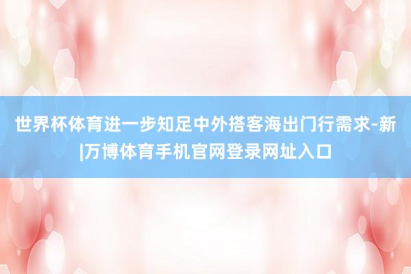 世界杯体育进一步知足中外搭客海出门行需求-新|万博体育手机官网登录网址入口