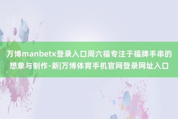 万博manbetx登录入口周六福专注于福牌手串的想象与制作-新|万博体育手机官网登录网址入口
