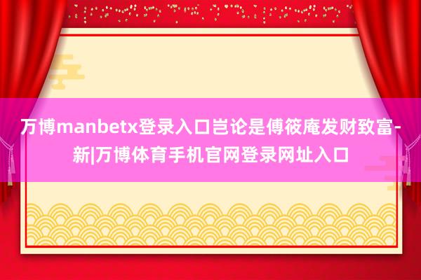 万博manbetx登录入口岂论是傅筱庵发财致富-新|万博体育手机官网登录网址入口