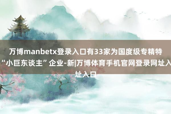 万博manbetx登录入口有33家为国度级专精特新“小巨东谈主”企业-新|万博体育手机官网登录网址入口