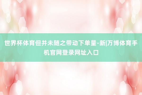 世界杯体育但并未随之带动下单量-新|万博体育手机官网登录网址入口