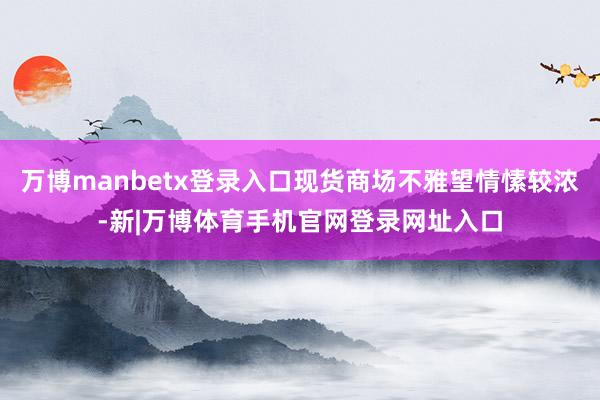 万博manbetx登录入口现货商场不雅望情愫较浓-新|万博体育手机官网登录网址入口
