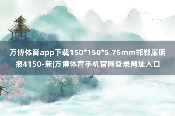 万博体育app下载150*150*5.75mm邯郸廉明报4150-新|万博体育手机官网登录网址入口