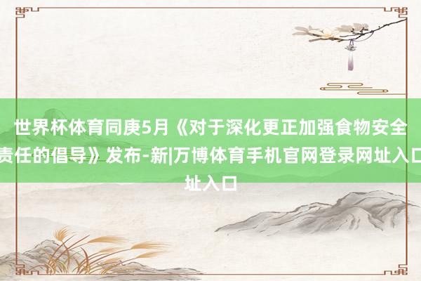 世界杯体育同庚5月《对于深化更正加强食物安全责任的倡导》发布-新|万博体育手机官网登录网址入口