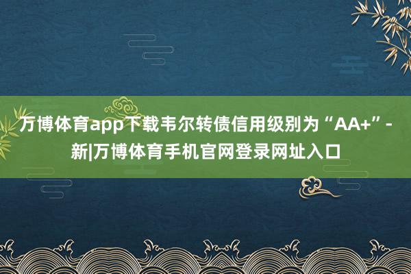 万博体育app下载韦尔转债信用级别为“AA+”-新|万博体育手机官网登录网址入口