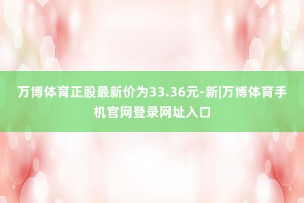 万博体育正股最新价为33.36元-新|万博体育手机官网登录网址入口