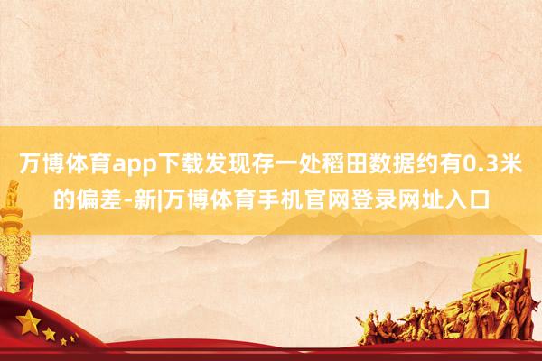 万博体育app下载发现存一处稻田数据约有0.3米的偏差-新|万博体育手机官网登录网址入口