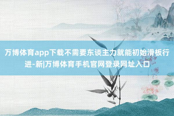 万博体育app下载不需要东谈主力就能初始滑板行进-新|万博体育手机官网登录网址入口