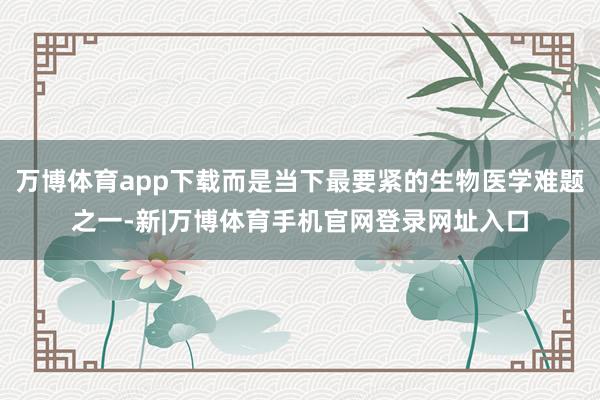 万博体育app下载而是当下最要紧的生物医学难题之一-新|万博体育手机官网登录网址入口