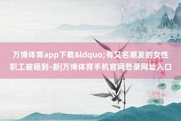 万博体育app下载&ldquo;有又名潮发的女性职工被砸到-新|万博体育手机官网登录网址入口