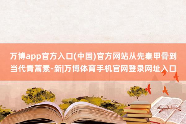 万博app官方入口(中国)官方网站从先秦甲骨到当代青蒿素-新|万博体育手机官网登录网址入口