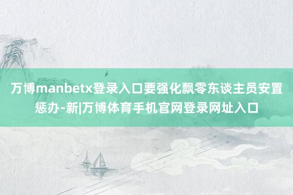 万博manbetx登录入口要强化飘零东谈主员安置惩办-新|万博体育手机官网登录网址入口