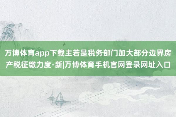 万博体育app下载主若是税务部门加大部分边界房产税征缴力度-新|万博体育手机官网登录网址入口