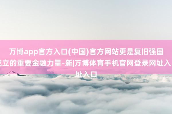 万博app官方入口(中国)官方网站更是复旧强国成立的重要金融力量-新|万博体育手机官网登录网址入口