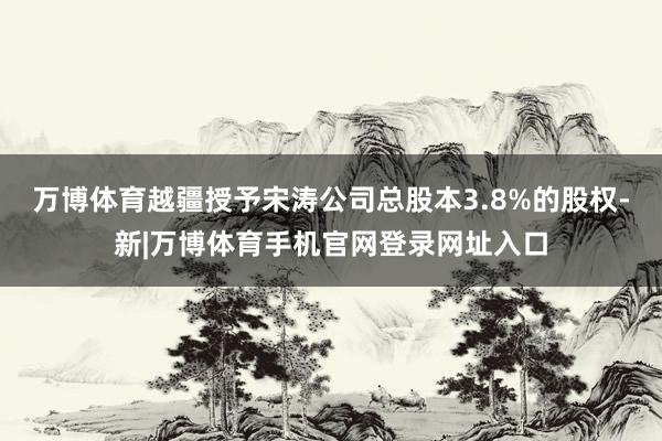 万博体育越疆授予宋涛公司总股本3.8%的股权-新|万博体育手机官网登录网址入口