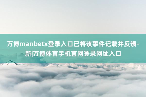 万博manbetx登录入口已将该事件记载并反馈-新|万博体育手机官网登录网址入口