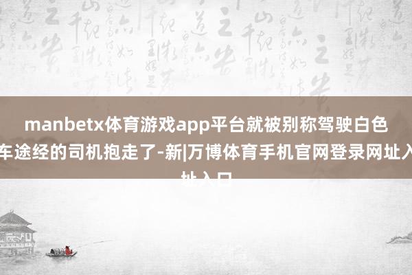 manbetx体育游戏app平台就被别称驾驶白色轿车途经的司机抱走了-新|万博体育手机官网登录网址入口
