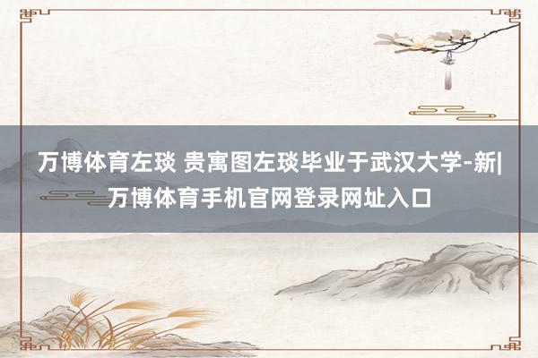 万博体育左琰 贵寓图　　左琰毕业于武汉大学-新|万博体育手机官网登录网址入口