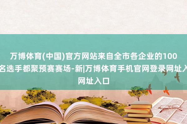 万博体育(中国)官方网站来自全市各企业的100多名选手都聚预赛赛场-新|万博体育手机官网登录网址入口