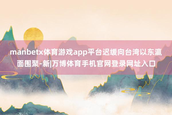 manbetx体育游戏app平台迟缓向台湾以东瀛面围聚-新|万博体育手机官网登录网址入口