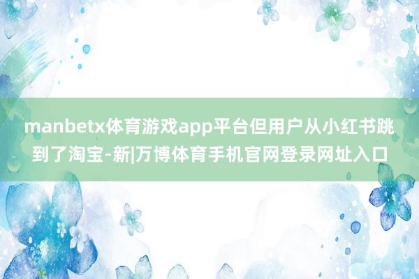 manbetx体育游戏app平台但用户从小红书跳到了淘宝-新|万博体育手机官网登录网址入口