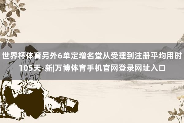 世界杯体育另外6单定增名堂从受理到注册平均用时105天-新|万博体育手机官网登录网址入口