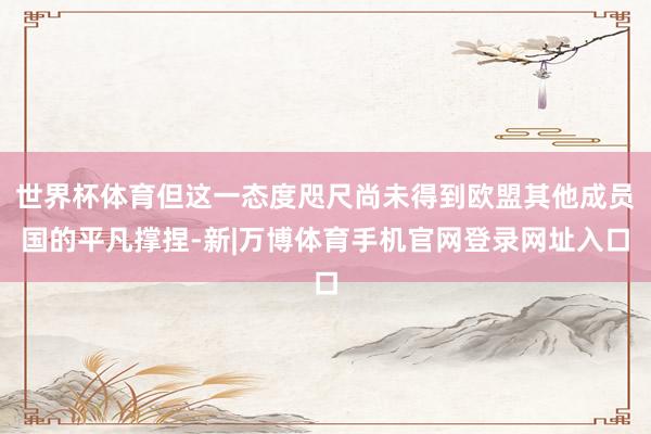 世界杯体育但这一态度咫尺尚未得到欧盟其他成员国的平凡撑捏-新|万博体育手机官网登录网址入口