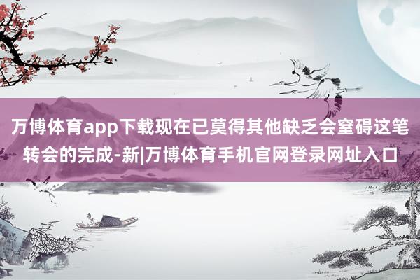 万博体育app下载现在已莫得其他缺乏会窒碍这笔转会的完成-新|万博体育手机官网登录网址入口