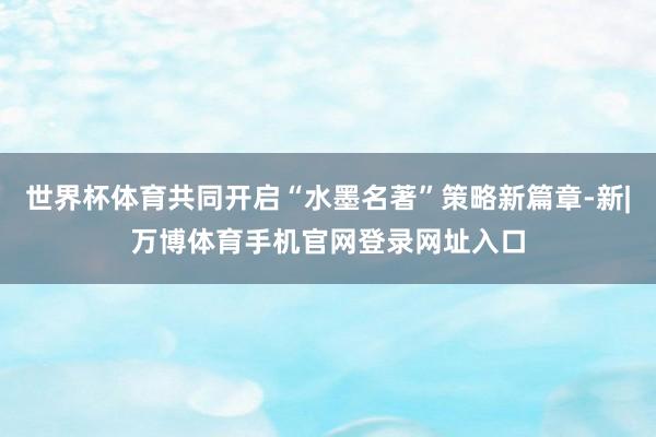 世界杯体育共同开启“水墨名著”策略新篇章-新|万博体育手机官网登录网址入口