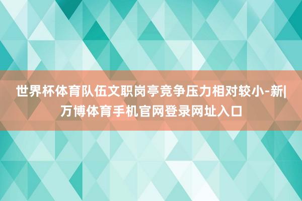世界杯体育队伍文职岗亭竞争压力相对较小-新|万博体育手机官网登录网址入口