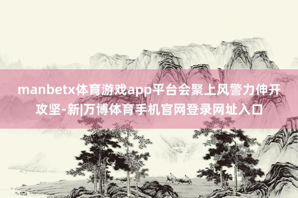 manbetx体育游戏app平台会聚上风警力伸开攻坚-新|万博体育手机官网登录网址入口
