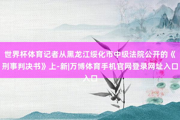 世界杯体育记者从黑龙江绥化市中级法院公开的《刑事判决书》上-新|万博体育手机官网登录网址入口