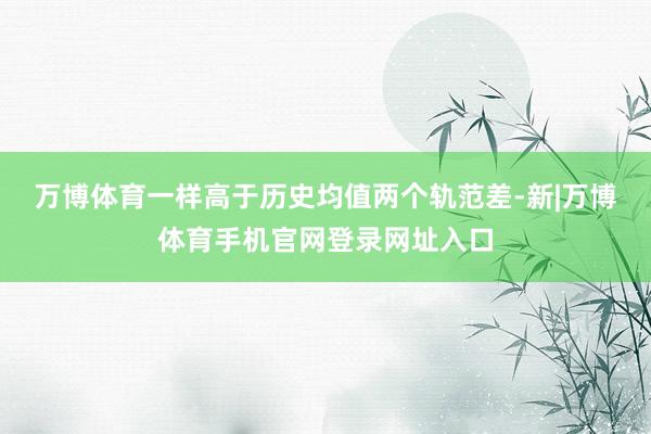 万博体育一样高于历史均值两个轨范差-新|万博体育手机官网登录网址入口
