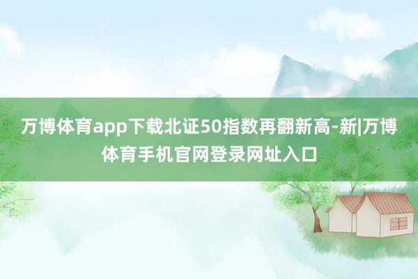 万博体育app下载北证50指数再翻新高-新|万博体育手机官网登录网址入口