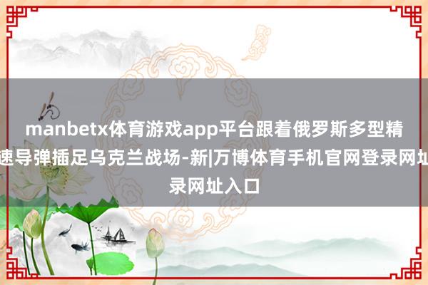 manbetx体育游戏app平台跟着俄罗斯多型精湛音速导弹插足乌克兰战场-新|万博体育手机官网登录网址入口