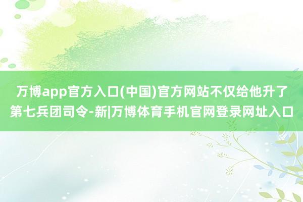 万博app官方入口(中国)官方网站不仅给他升了第七兵团司令-新|万博体育手机官网登录网址入口