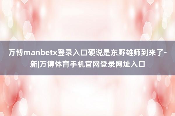万博manbetx登录入口硬说是东野雄师到来了-新|万博体育手机官网登录网址入口