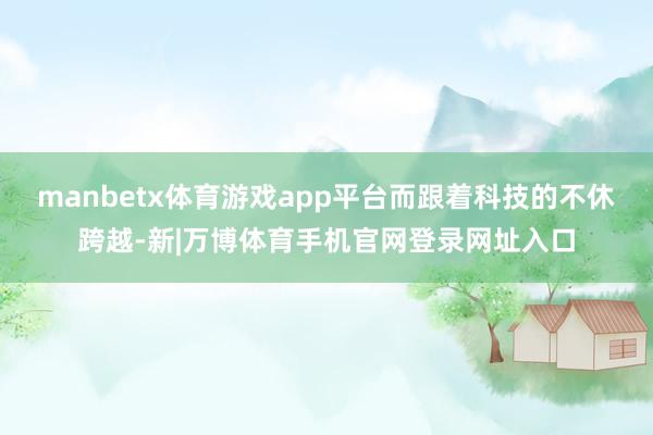 manbetx体育游戏app平台而跟着科技的不休跨越-新|万博体育手机官网登录网址入口