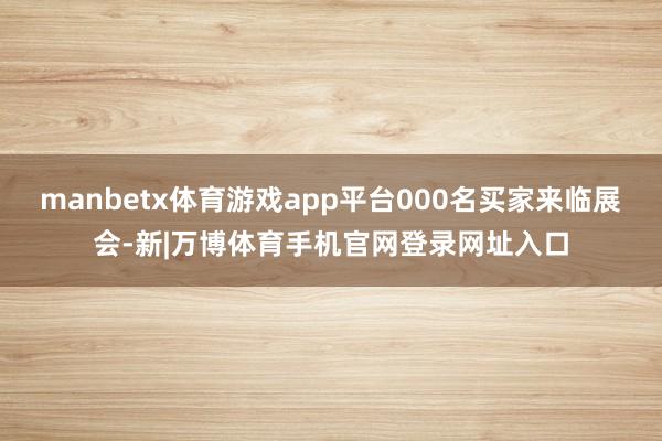 manbetx体育游戏app平台000名买家来临展会-新|万博体育手机官网登录网址入口