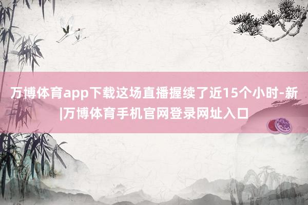 万博体育app下载这场直播握续了近15个小时-新|万博体育手机官网登录网址入口