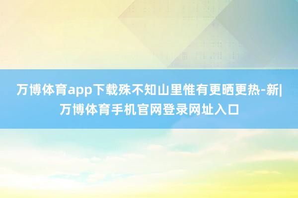 万博体育app下载殊不知山里惟有更晒更热-新|万博体育手机官网登录网址入口