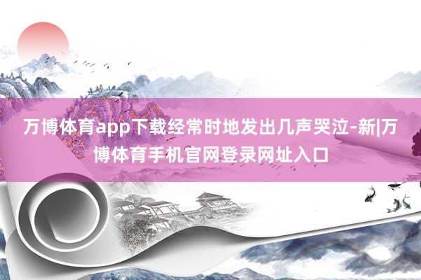 万博体育app下载经常时地发出几声哭泣-新|万博体育手机官网登录网址入口