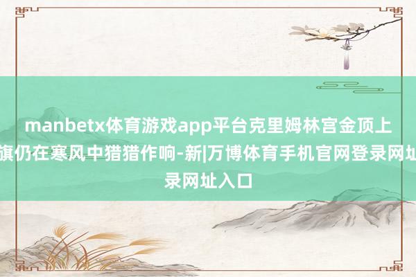 manbetx体育游戏app平台克里姆林宫金顶上的红旗仍在寒风中猎猎作响-新|万博体育手机官网登录网址入口