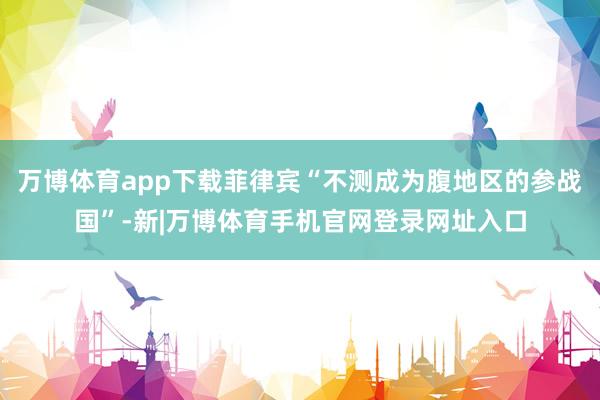 万博体育app下载菲律宾“不测成为腹地区的参战国”-新|万博体育手机官网登录网址入口