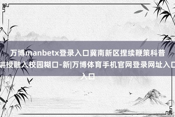 万博manbetx登录入口冀南新区捏续鞭策科普讲授融入校园糊口-新|万博体育手机官网登录网址入口