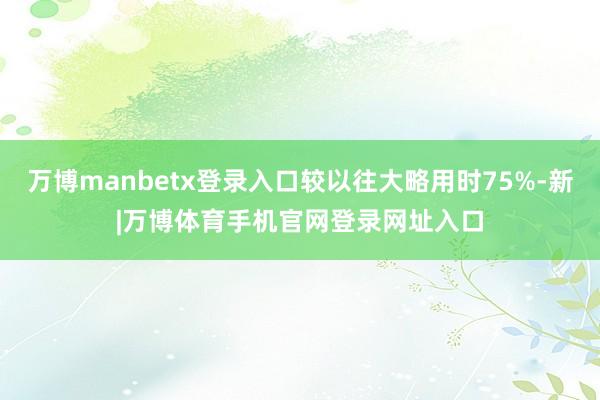 万博manbetx登录入口较以往大略用时75%-新|万博体育手机官网登录网址入口