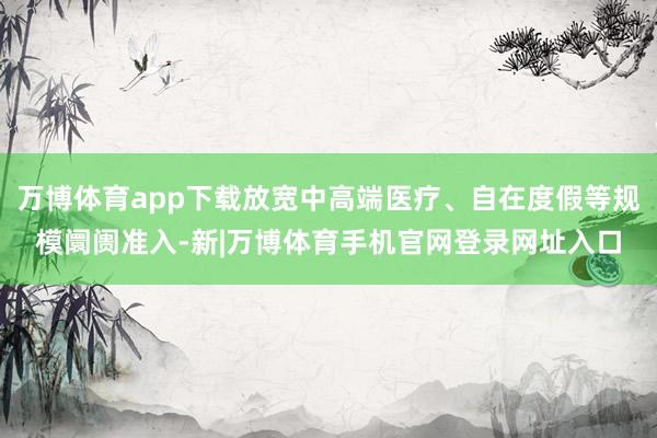 万博体育app下载放宽中高端医疗、自在度假等规模阛阓准入-新|万博体育手机官网登录网址入口