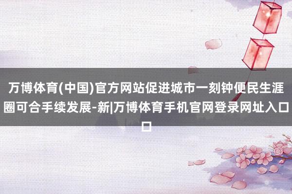 万博体育(中国)官方网站促进城市一刻钟便民生涯圈可合手续发展-新|万博体育手机官网登录网址入口