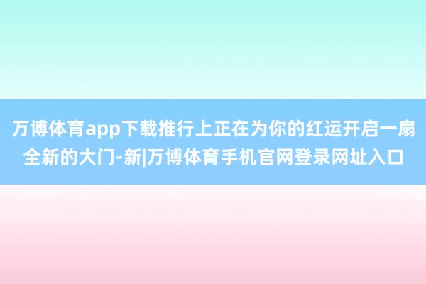 万博体育app下载推行上正在为你的红运开启一扇全新的大门-新|万博体育手机官网登录网址入口