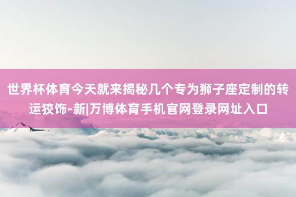 世界杯体育今天就来揭秘几个专为狮子座定制的转运狡饰-新|万博体育手机官网登录网址入口